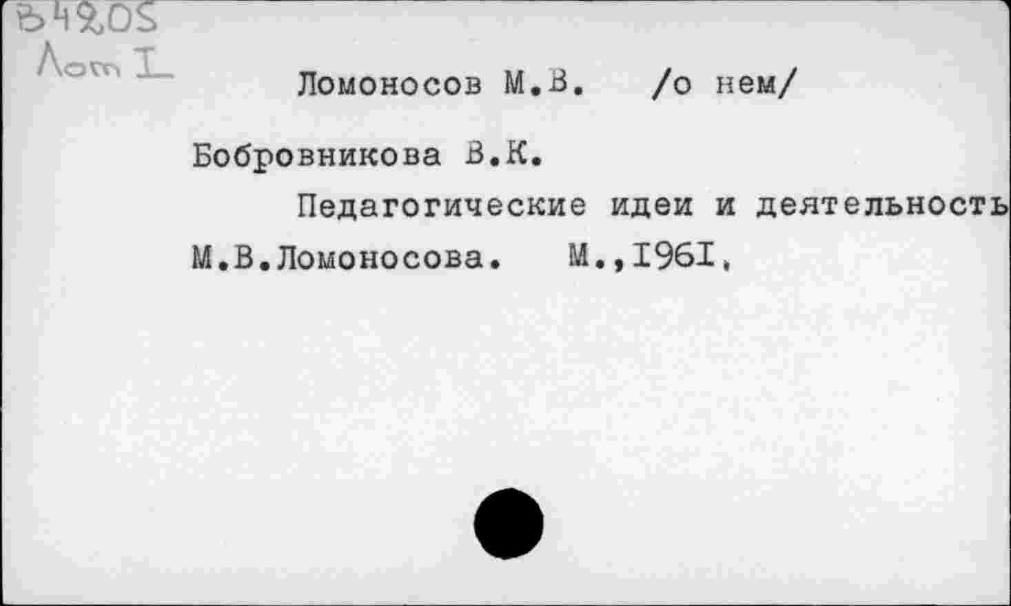 ﻿
Лого
Ломоносов М,В. /о нем/
Бобровникова В.К.
Педагогические идеи и
М.В.Ломоносова. И.,1961,